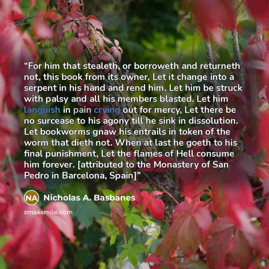 “For him that stealeth, or borroweth and returneth not, this book from its owner, Let it change into a serpent in his hand and rend him. Let him be struck with palsy and all his members blasted. Let him languish in pain crying out for mercy, Let there be no surcease to his agony till he sink in…” quote by Nicholas A. Basbanes