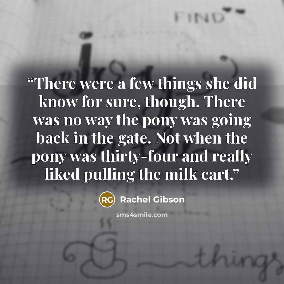 “There were a few things she did know for sure, though. There was no way the pony was going back in the gate. Not when the pony was thirty-four and really liked pulling the milk cart.” quote by Rachel Gibson