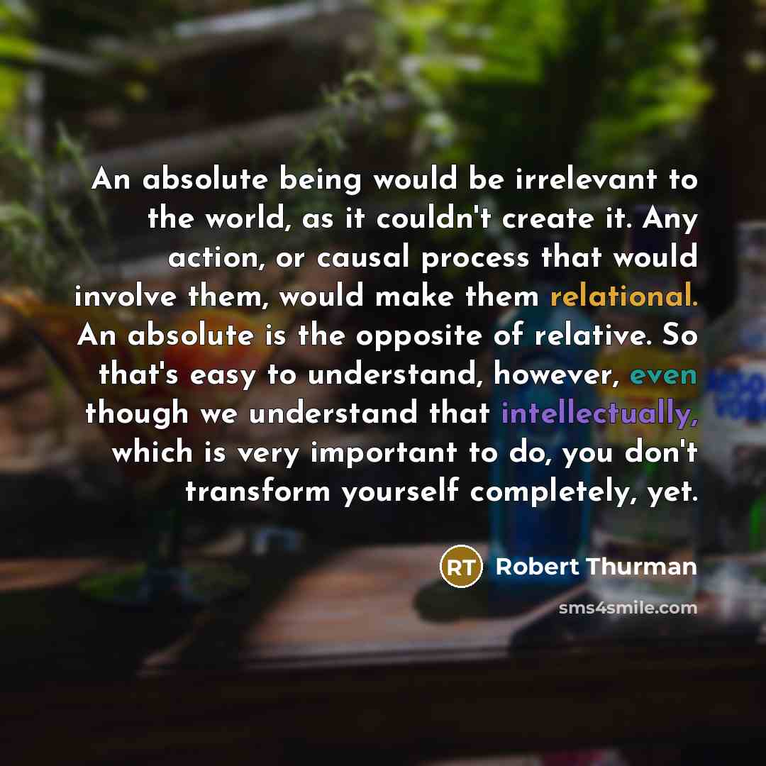 “An absolute being would be irrelevant to the world, as it couldn't create it. Any action, or causal process that would involve them, would make them relational. An absolute is the opposite of relative. So that's easy to understand, however, even though we understand that intellectually, which is…” quote by Robert Thurman