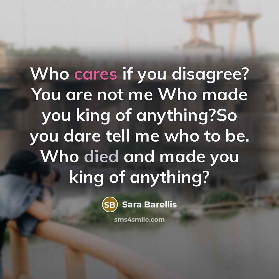 “Who cares if you disagree? You are not me Who made you king of anything?So you dare tell me who to be. Who died and made you king of anything?” quote by Sara Barellis