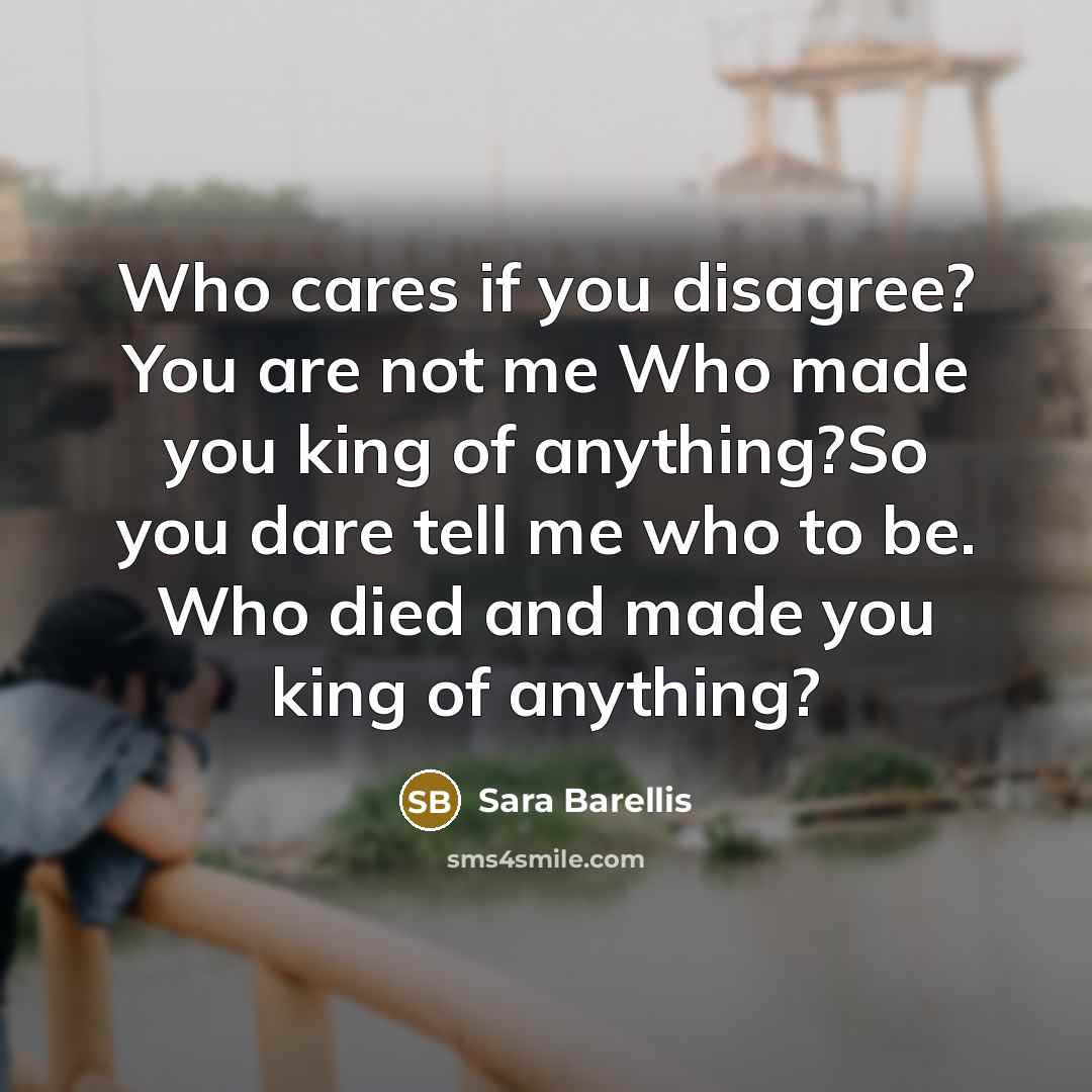 “Who cares if you disagree? You are not me Who made you king of anything?So you dare tell me who to be. Who died and made you king of anything?” quote by Sara Barellis