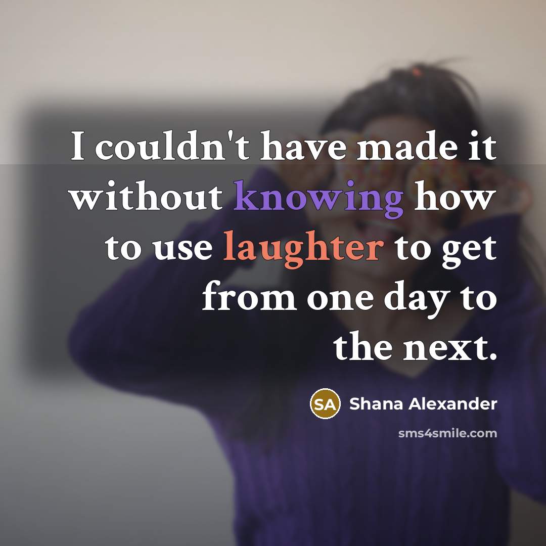 “I couldn't have made it without knowing how to use laughter to get from one day to the next.” quote by Shana Alexander