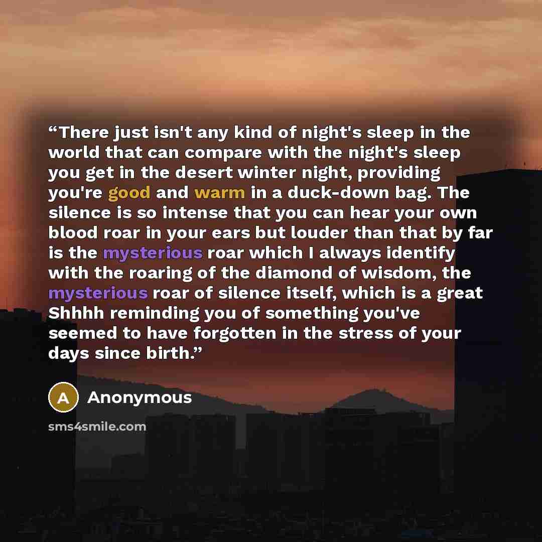 “There just isn't any kind of night's sleep in the world that can compare with the night's sleep you get in the desert winter night, providing you're good and warm in a duck-down bag. The silence is so intense that you can hear your own blood roar in your ears but louder than that by far is the…” quote by Anonymous