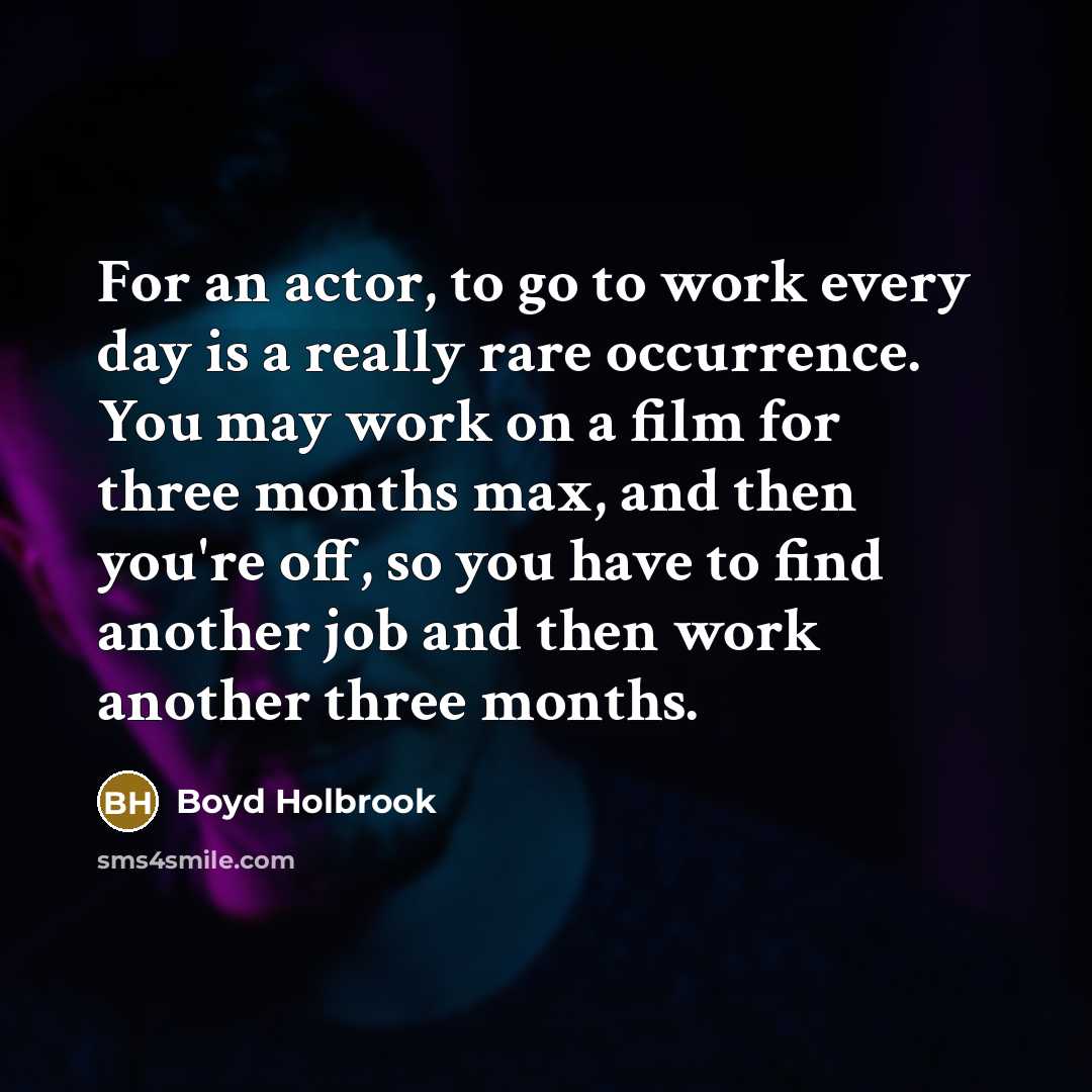 “For an actor, to go to work every day is a really rare occurrence. You may work on a film for three months max, and then you're off, so you have to find another job and then work another three months.” quote by Boyd Holbrook