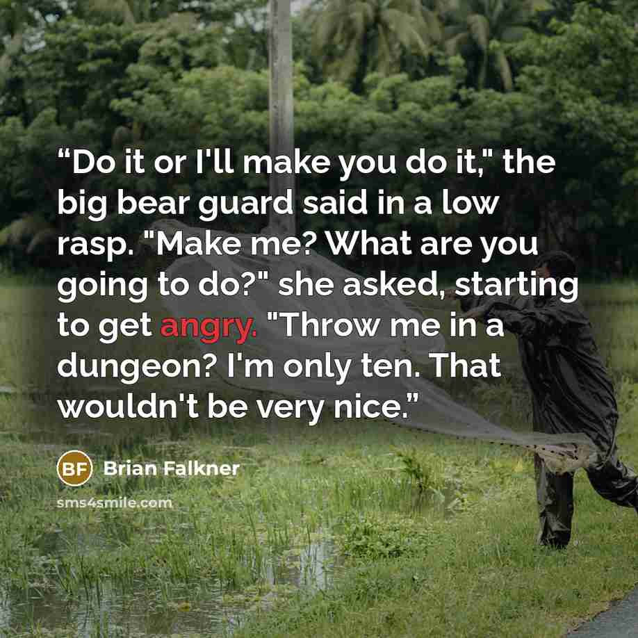 “Do it or I'll make you do it," the big bear guard said in a low rasp. "Make me? What are you going to do?" she asked, starting to get angry. "Throw me in a dungeon? I'm only ten. That wouldn't be very nice.” quote by Brian Falkner