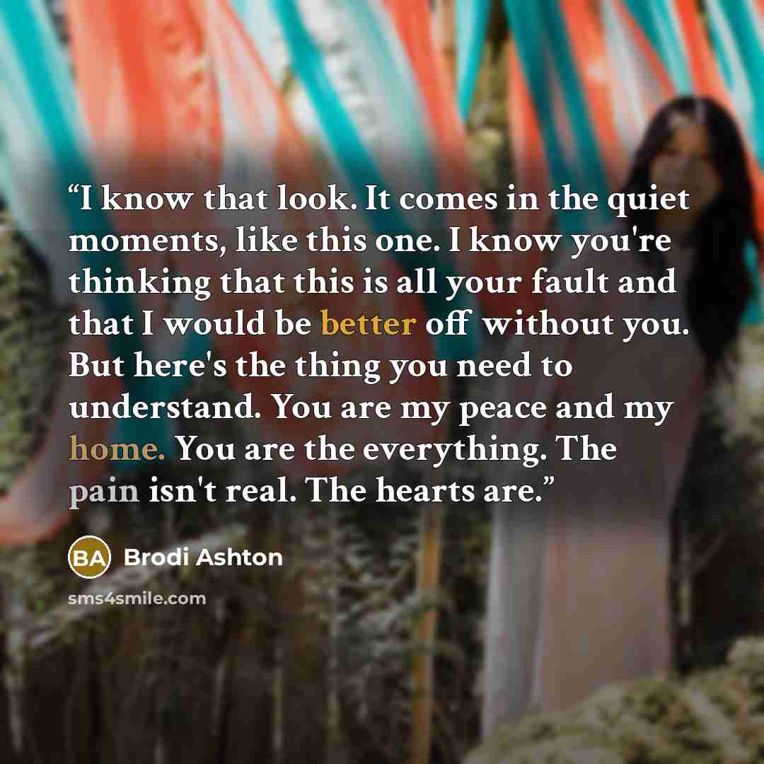 “I know that look. It comes in the quiet moments, like this one. I know you're thinking that this is all your fault and that I would be better off without you. But here's the thing you need to understand. You are my peace and my home. You are the everything. The pain isn't real. The hearts are.” quote by Brodi Ashton