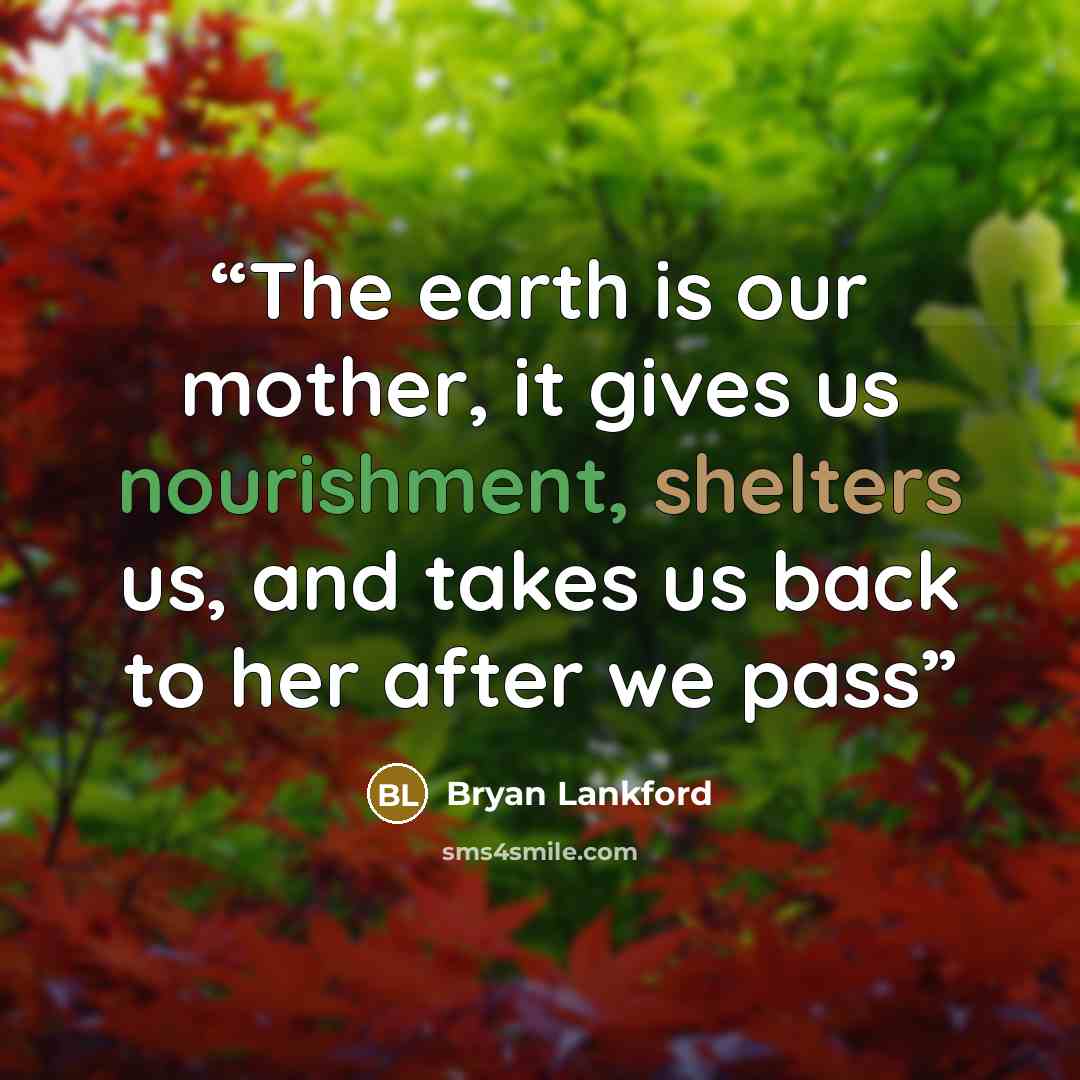 “The earth is our mother, it gives us nourishment, shelters us, and takes us back to her after we pass” quote by Bryan Lankford