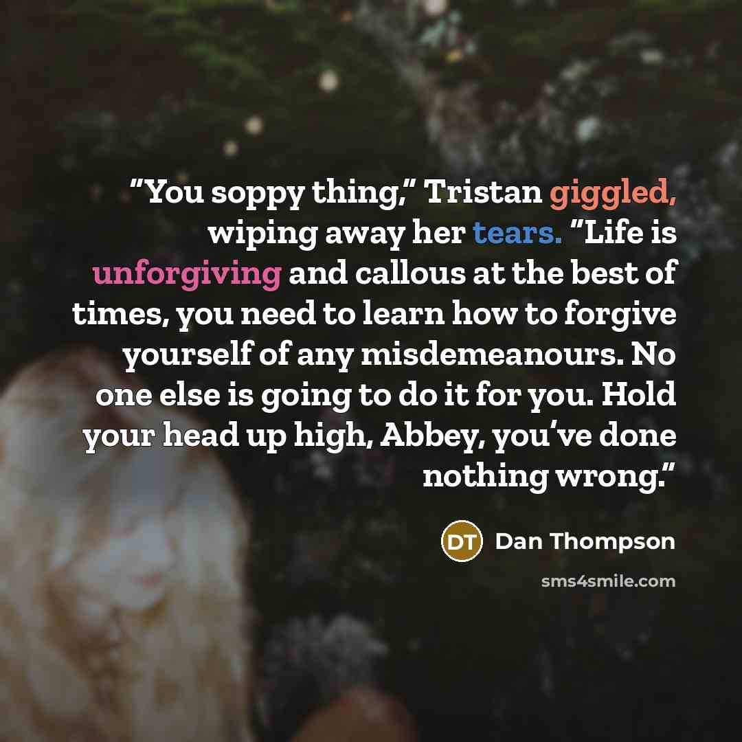 “You soppy thing,” Tristan giggled, wiping away her tears. “Life is unforgiving and callous at the best of times, you need to learn how to forgive yourself of any misdemeanours. No one else is going to do it for you. Hold your head up high, Abbey, you’ve done nothing wrong.” quote by Dan Thompson