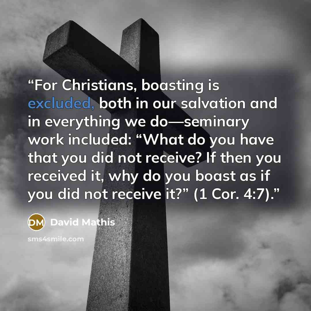 “For Christians, boasting is excluded, both in our salvation and in everything we do—seminary work included: “What do you have that you did not receive? If then you received it, why do you boast as if you did not receive it?” (1 Cor. 4:7).” quote by David Mathis