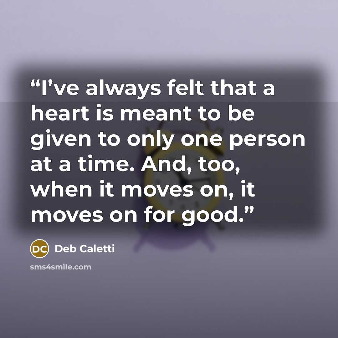 “I’ve always felt that a heart is meant to be given to only one person at a time. And, too, when it moves on, it moves on for good.” quote by Deb Caletti
