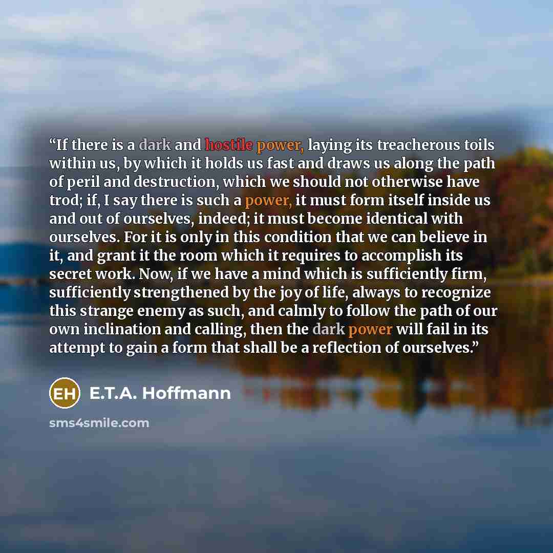 “If there is a dark and hostile power, laying its treacherous toils within us, by which it holds us fast and draws us along the path of peril and destruction, which we should not otherwise have trod; if, I say there is such a power, it must form itself inside us and out of ourselves, indeed; it…” quote by E.T.A. Hoffmann