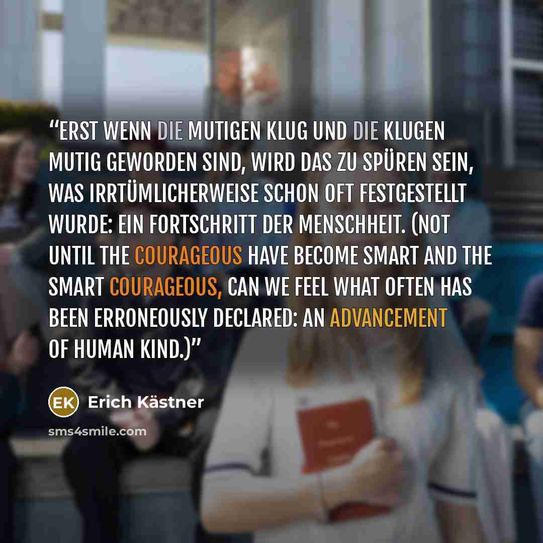 “Erst wenn die Mutigen klug und die Klugen mutig geworden sind, wird das zu spüren sein, was irrtümlicherweise schon oft festgestellt wurde: ein Fortschritt der Menschheit. (Not until the courageous have become smart and the smart courageous, can we feel what often has been erroneously declared: an…” quote by Erich Kästner
