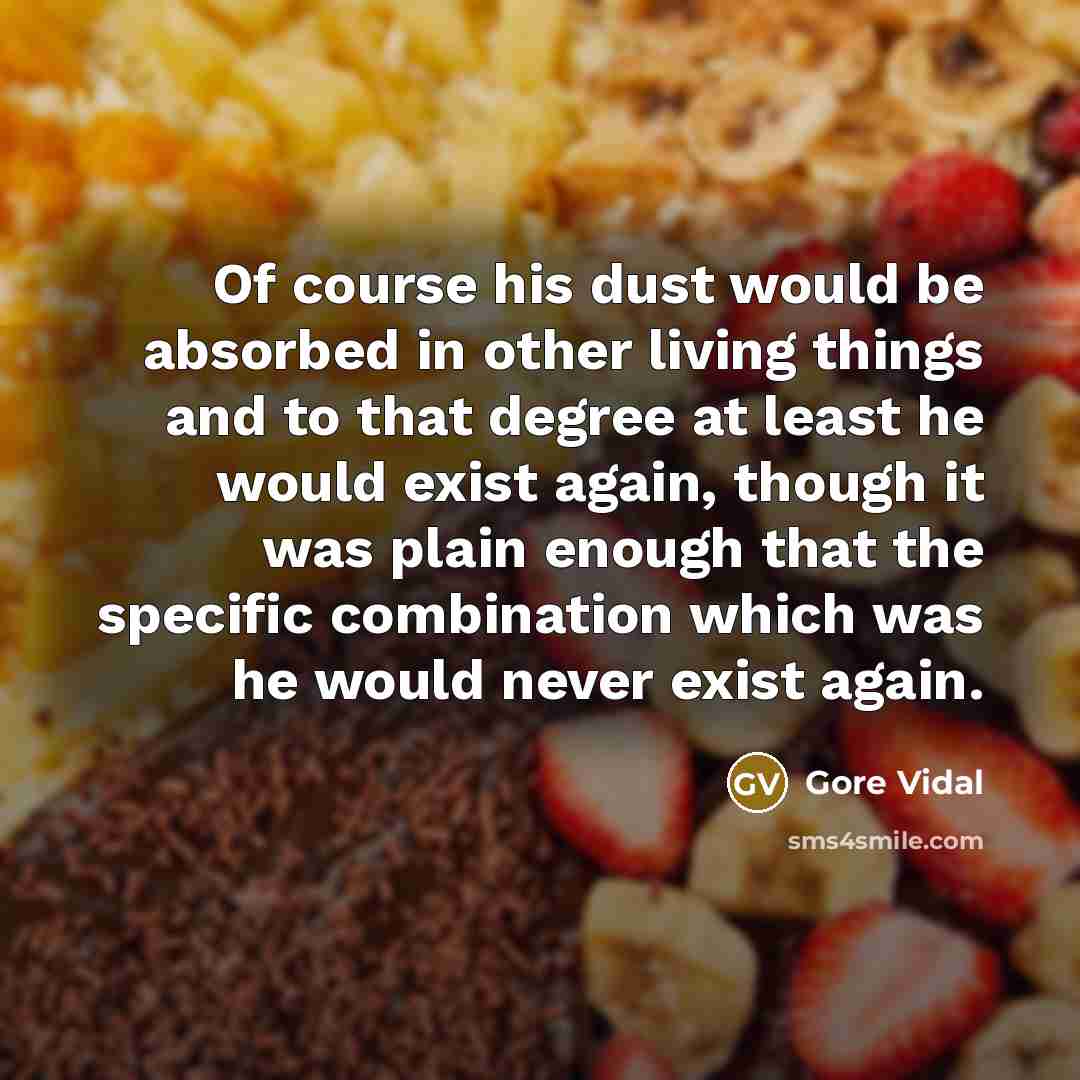 “Of course his dust would be absorbed in other living things and to that degree at least he would exist again, though it was plain enough that the specific combination which was he would never exist again.” quote by Gore Vidal
