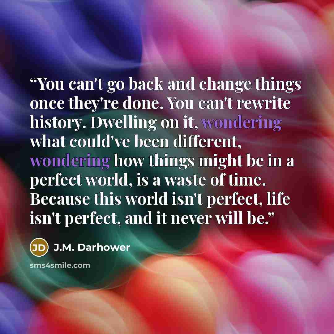 “You can't go back and change things once they're done. You can't rewrite history. Dwelling on it, wondering what could've been different, wondering how things might be in a perfect world, is a waste of time. Because this world isn't perfect, life isn't perfect, and it never will be.” quote by J.M. Darhower