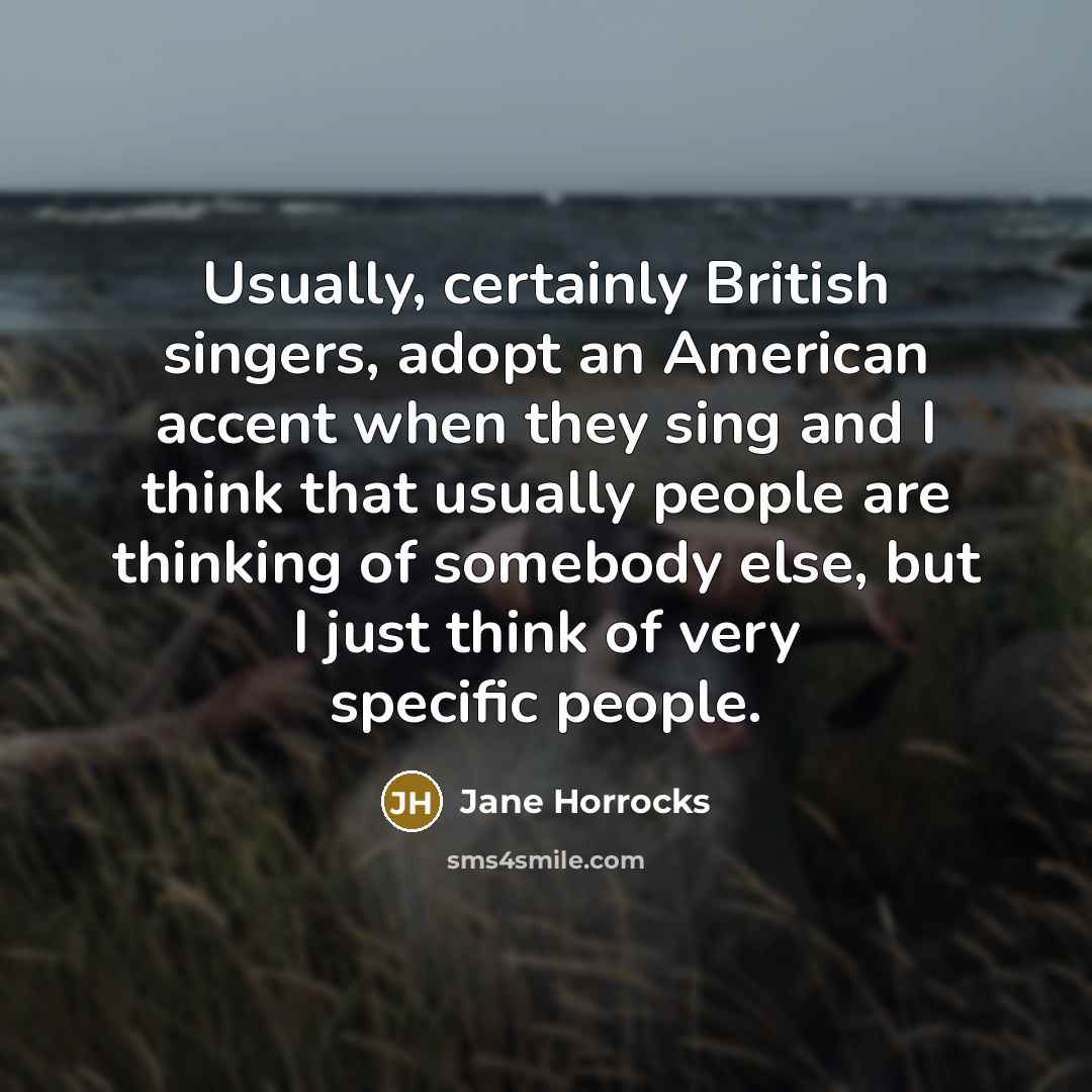 “Usually, certainly British singers, adopt an American accent when they sing and I think that usually people are thinking of somebody else, but I just think of very specific people.” quote by Jane Horrocks