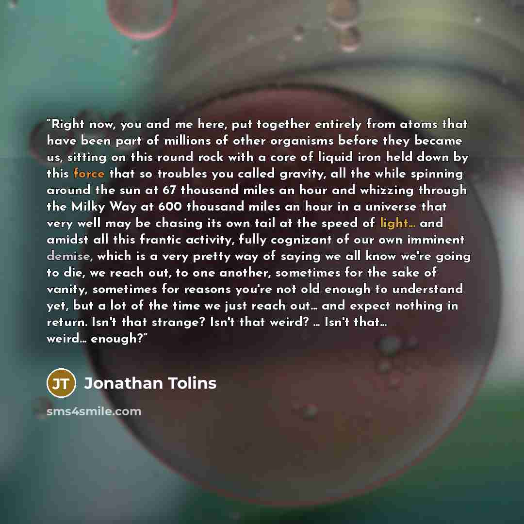 “Right now, you and me here, put together entirely from atoms that have been part of millions of other organisms before they became us, sitting on this round rock with a core of liquid iron held down by this force that so troubles you called gravity, all the while spinning around the sun at 67…” quote by Jonathan Tolins