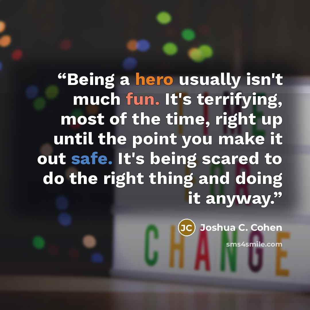 “Being a hero usually isn't much fun. It's terrifying, most of the time, right up until the point you make it out safe. It's being scared to do the right thing and doing it anyway.” quote by Joshua C. Cohen