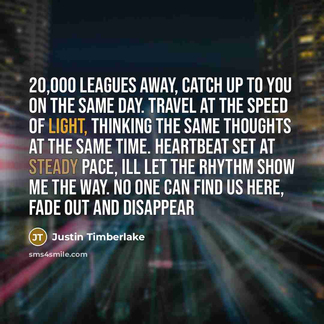 “20,000 leagues away, catch up to you on the same day. Travel at the speed of light, thinking the same thoughts at the same time. Heartbeat set at steady pace, Ill let the rhythm show me the way. No one can find us here, fade out and disappear” quote by Justin Timberlake