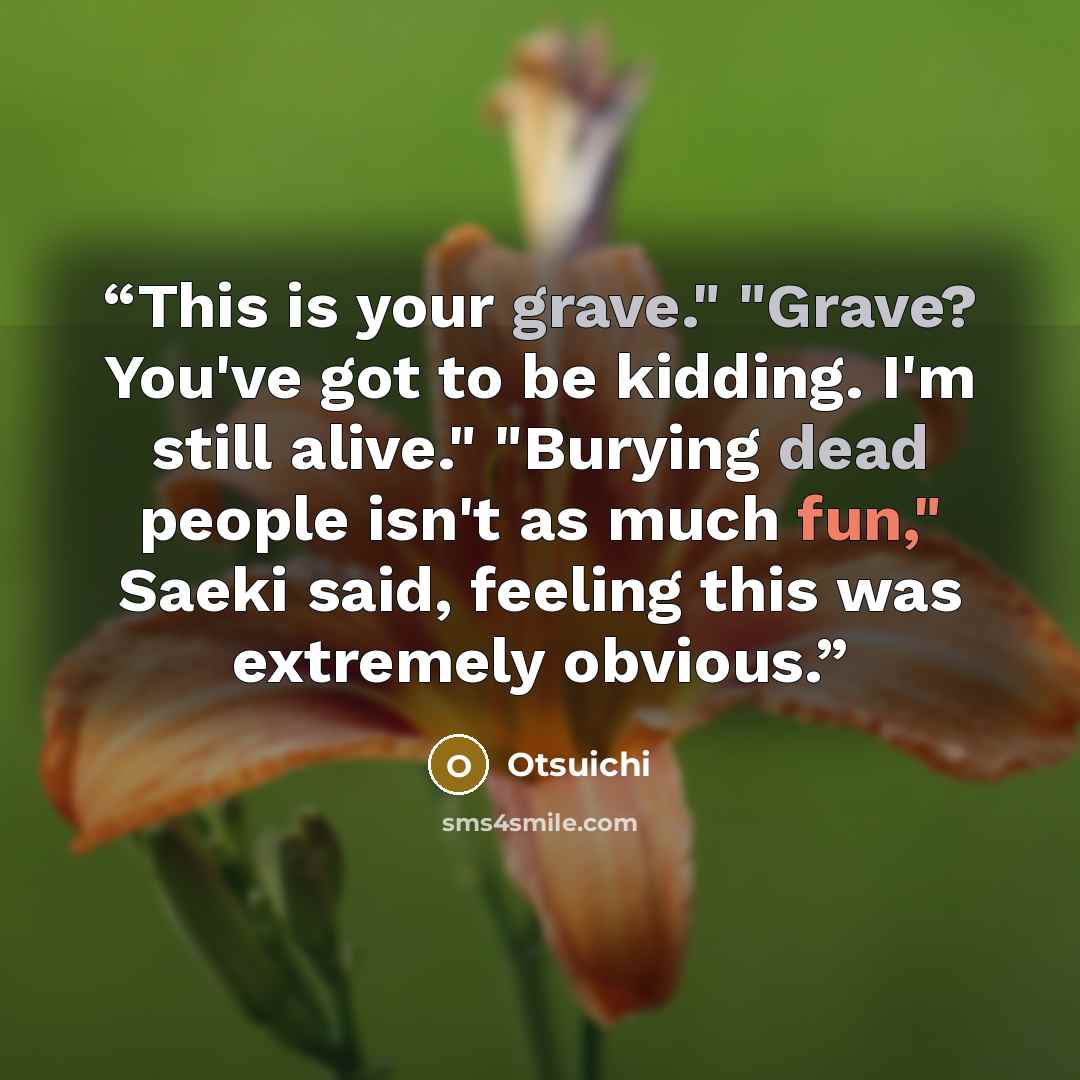 “This is your grave." "Grave? You've got to be kidding. I'm still alive." "Burying dead people isn't as much fun," Saeki said, feeling this was extremely obvious.” quote by Otsuichi