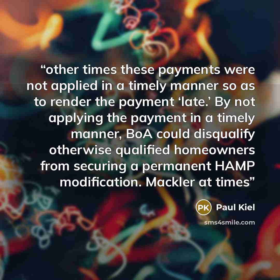 “other times these payments were not applied in a timely manner so as to render the payment ‘late.’ By not applying the payment in a timely manner, BoA could disqualify otherwise qualified homeowners from securing a permanent HAMP modification. Mackler at times” quote by Paul Kiel