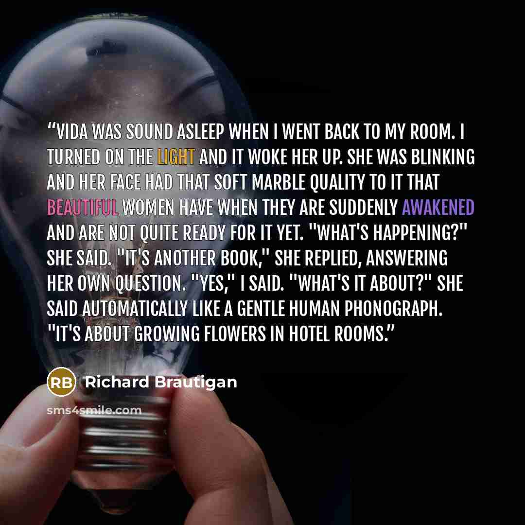 “Vida was sound asleep when I went back to my room. I turned on the light and it woke her up. She was blinking and her face had that soft marble quality to it that beautiful women have when they are suddenly awakened and are not quite ready for it yet. "What's happening?" she said. "It's another…” quote by Richard Brautigan