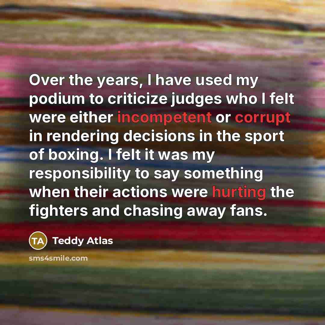 “Over the years, I have used my podium to criticize judges who I felt were either incompetent or corrupt in rendering decisions in the sport of boxing. I felt it was my responsibility to say something when their actions were hurting the fighters and chasing away fans.” quote by Teddy Atlas