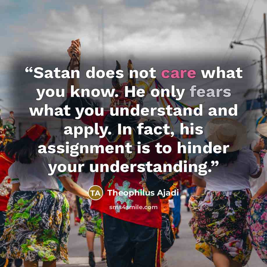 “Satan does not care what you know. He only fears what you understand and apply. In fact, his assignment is to hinder your understanding.” quote by Theophilus Ajadi