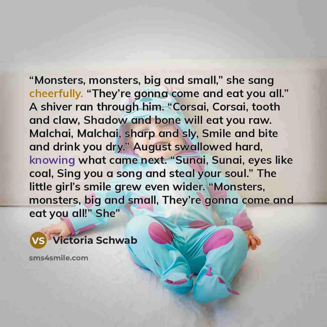 “Monsters, monsters, big and small,” she sang cheerfully. “They’re gonna come and eat you all.” A shiver ran through him. “Corsai, Corsai, tooth and claw, Shadow and bone will eat you raw. Malchai, Malchai, sharp and sly, Smile and bite and drink you dry.” August swallowed hard, knowing what came…” quote by Victoria Schwab