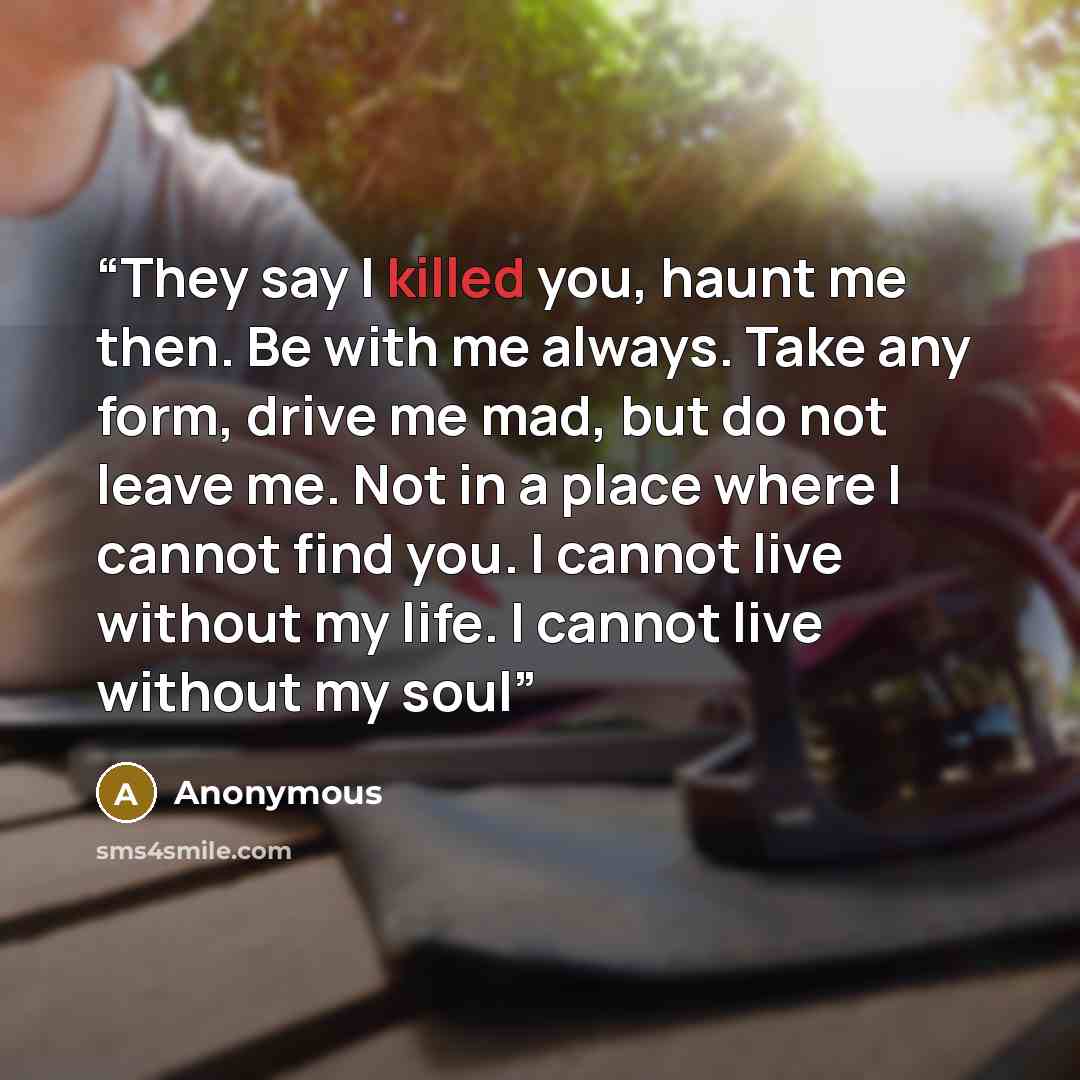 “They say I killed you, haunt me then. Be with me always. Take any form, drive me mad, but do not leave me. Not in a place where I cannot find you. I cannot live without my life. I cannot live without my soul” quote by Anonymous