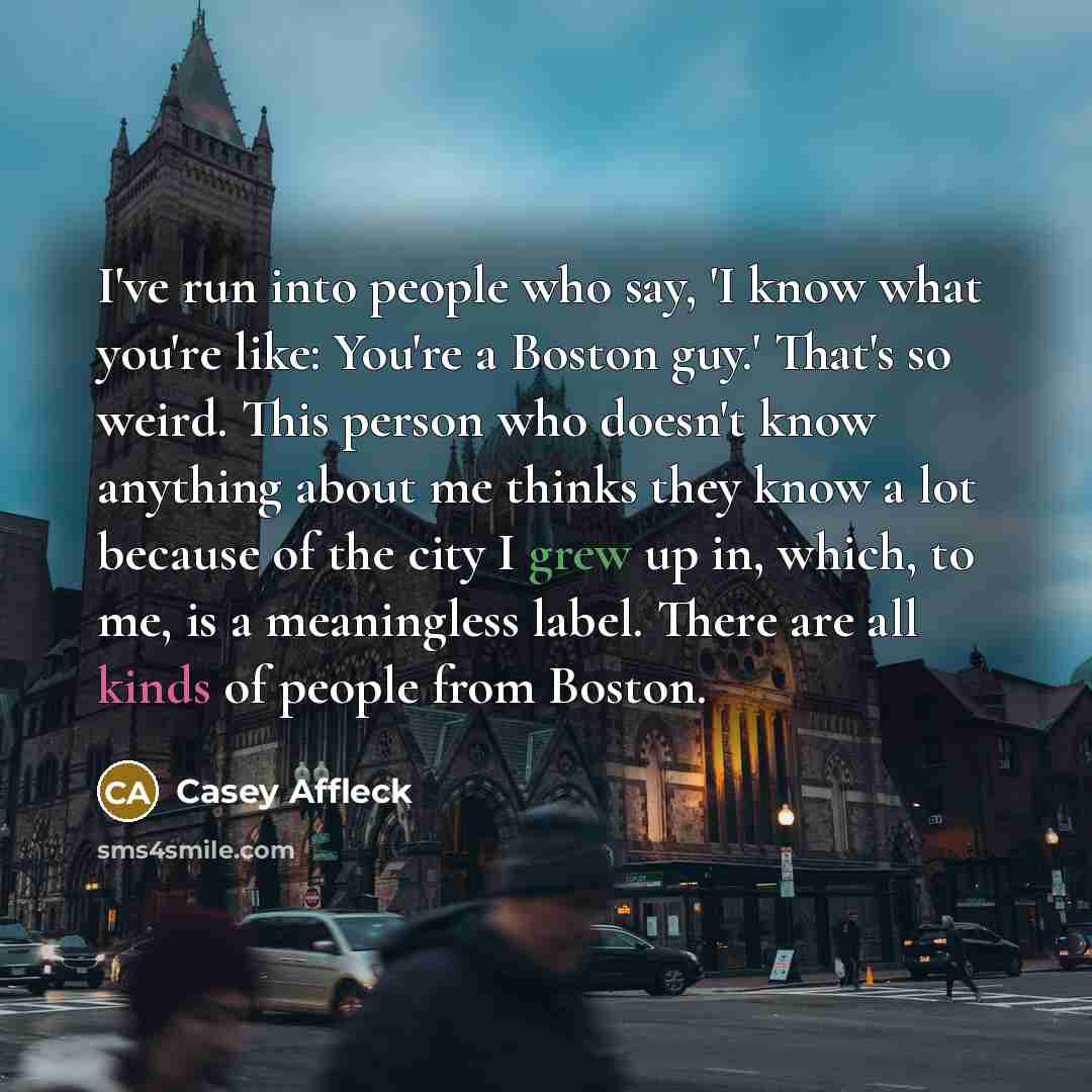 “I've run into people who say, 'I know what you're like: You're a Boston guy.' That's so weird. This person who doesn't know anything about me thinks they know a lot because of the city I grew up in, which, to me, is a meaningless label. There are all kinds of people from Boston.” quote by Casey Affleck