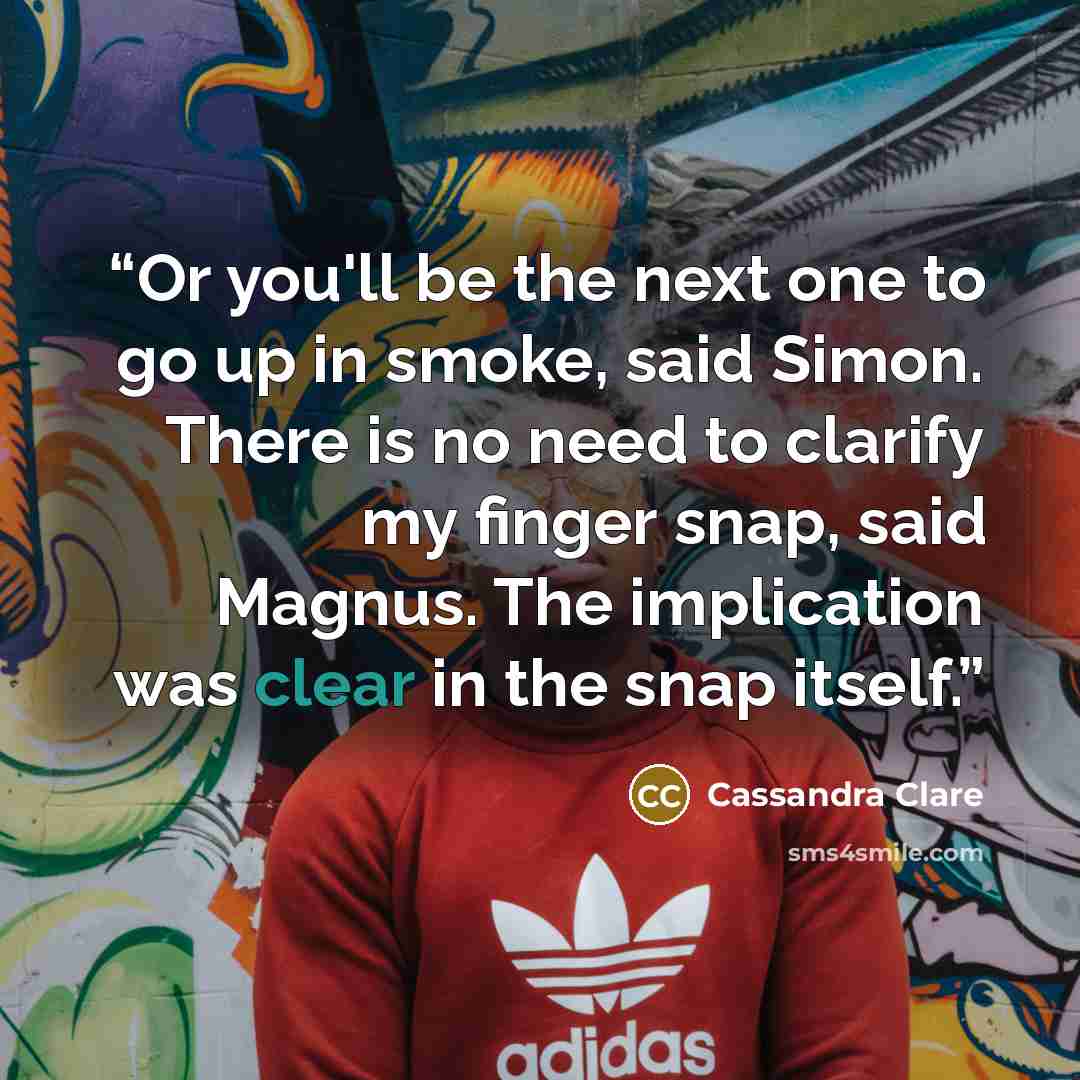 “Or you'll be the next one to go up in smoke, said Simon. There is no need to clarify my finger snap, said Magnus. The implication was clear in the snap itself.” quote by Cassandra Clare