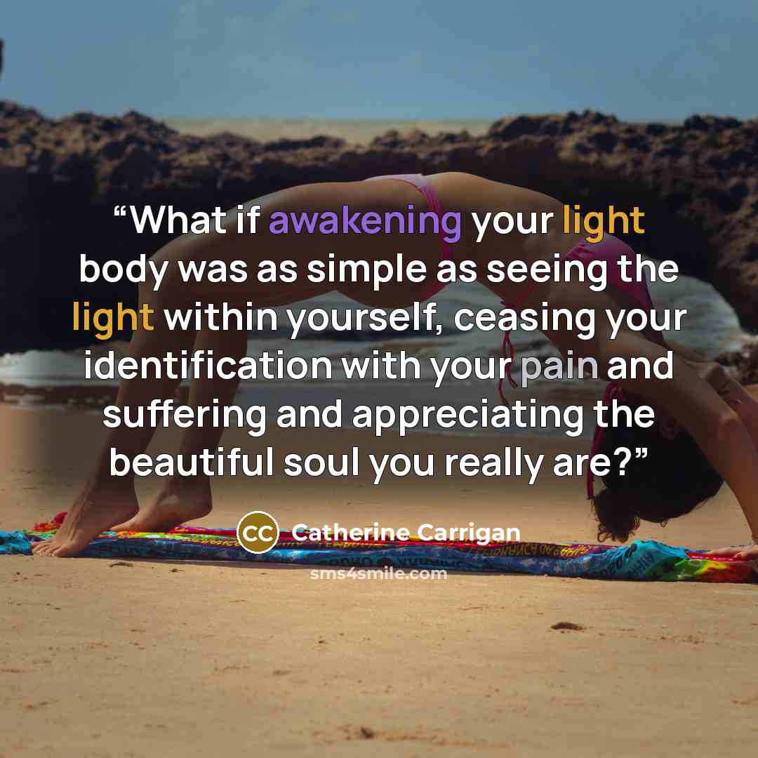 “What if awakening your light body was as simple as seeing the light within yourself, ceasing your identification with your pain and suffering and appreciating the beautiful soul you really are?” quote by Catherine Carrigan