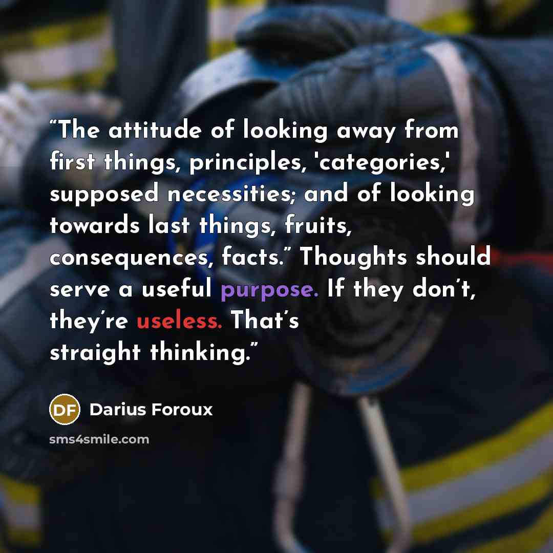 “The attitude of looking away from first things, principles, 'categories,' supposed necessities; and of looking towards last things, fruits, consequences, facts.” Thoughts should serve a useful purpose. If they don’t, they’re useless. That’s straight thinking.” quote by Darius Foroux