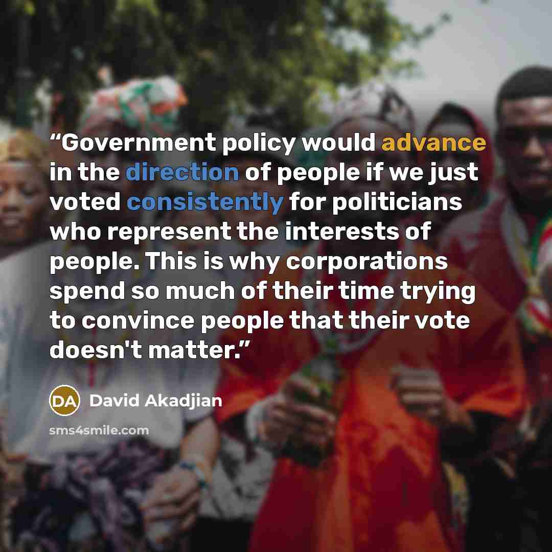 “Government policy would advance in the direction of people if we just voted consistently for politicians who represent the interests of people. This is why corporations spend so much of their time trying to convince people that their vote doesn't matter.” quote by David Akadjian