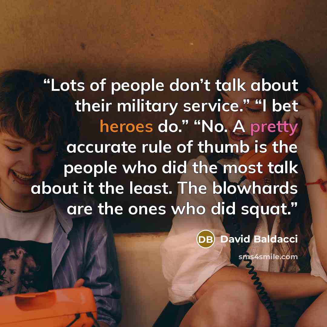 “Lots of people don’t talk about their military service.” “I bet heroes do.” “No. A pretty accurate rule of thumb is the people who did the most talk about it the least. The blowhards are the ones who did squat.” quote by David Baldacci