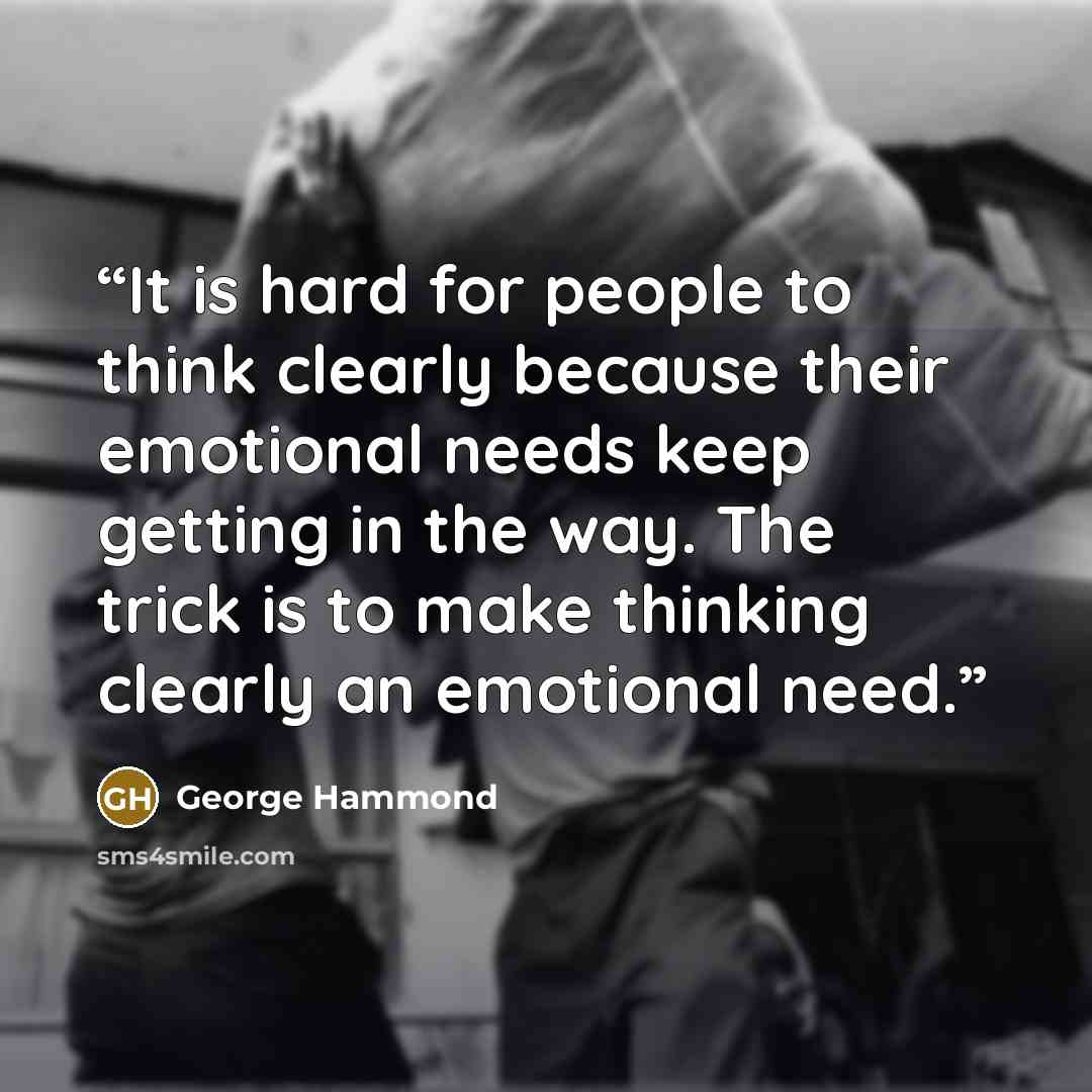 “It is hard for people to think clearly because their emotional needs keep getting in the way. The trick is to make thinking clearly an emotional need.” quote by George Hammond