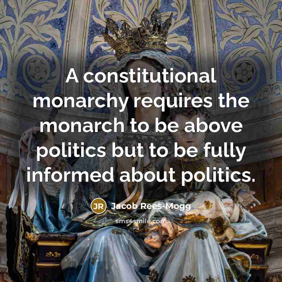 “A constitutional monarchy requires the monarch to be above politics but to be fully informed about politics.” quote by Jacob Rees-Mogg