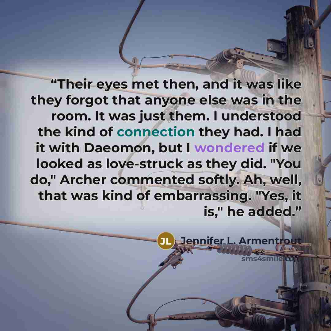 “Their eyes met then, and it was like they forgot that anyone else was in the room. It was just them. I understood the kind of connection they had. I had it with Daeomon, but I wondered if we looked as love-struck as they did. "You do," Archer commented softly. Ah, well, that was kind of…” quote by Jennifer L. Armentrout