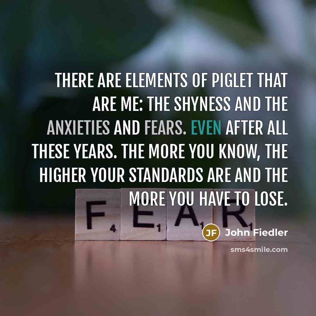 “There are elements of Piglet that are me: the shyness and the anxieties and fears. Even after all these years. The more you know, the higher your standards are and the more you have to lose.” quote by John Fiedler