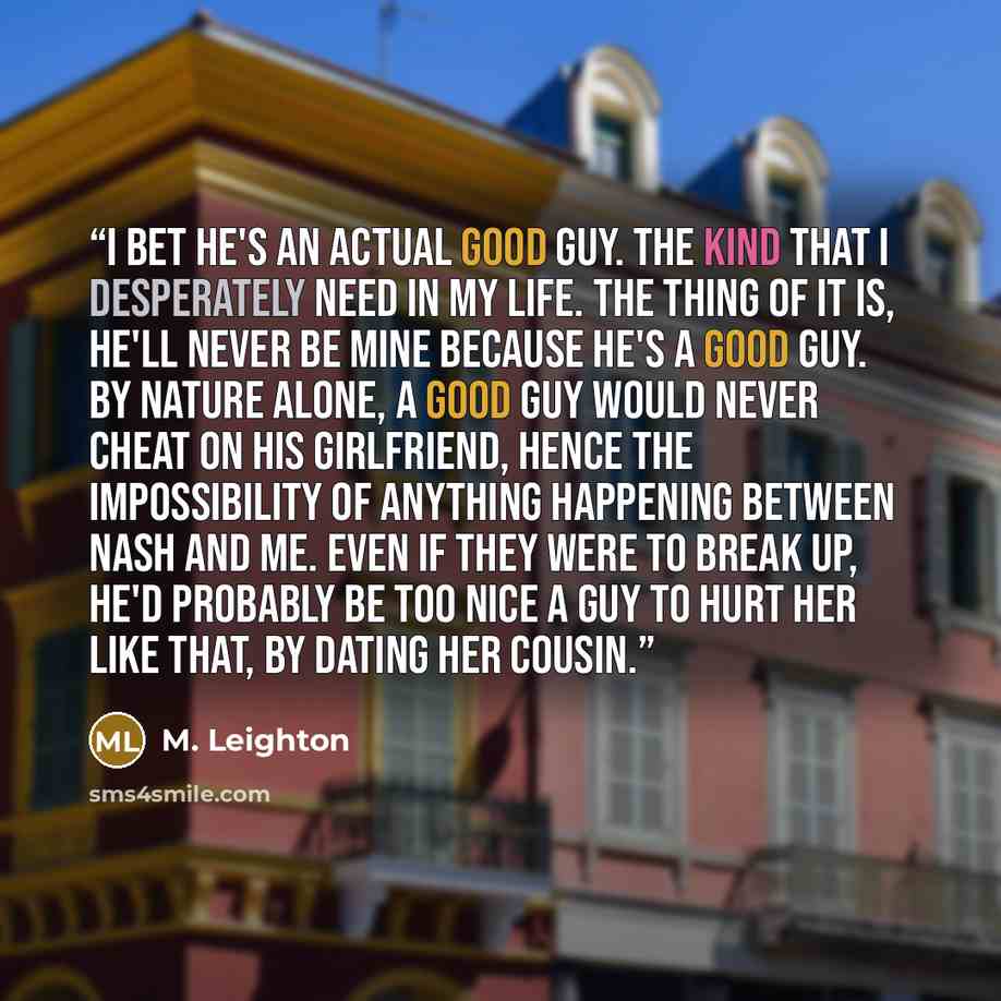 “I bet he's an actual good guy. The kind that I desperately need in my life. The thing of it is, he'll never be mine because he's a good guy. By nature alone, a good guy would never cheat on his girlfriend, hence the impossibility of anything happening between Nash and me. Even if they were to…” quote by M. Leighton