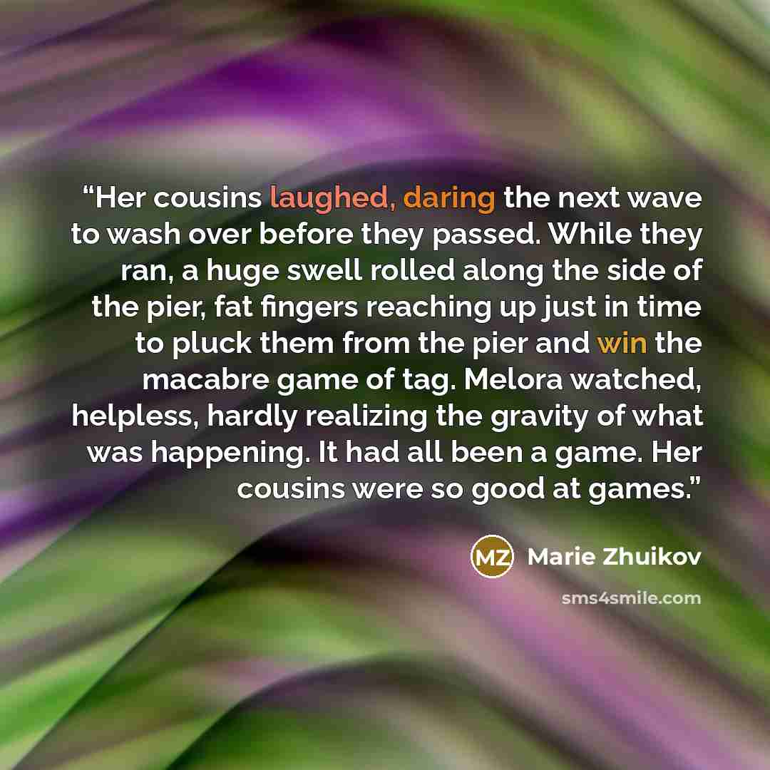 “Her cousins laughed, daring the next wave to wash over before they passed. While they ran, a huge swell rolled along the side of the pier, fat fingers reaching up just in time to pluck them from the pier and win the macabre game of tag. Melora watched, helpless, hardly realizing the gravity of…” quote by Marie Zhuikov