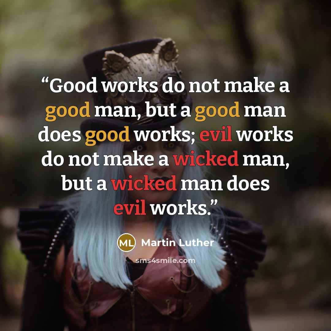 “Good works do not make a good man, but a good man does good works; evil works do not make a wicked man, but a wicked man does evil works.” quote by Martin Luther