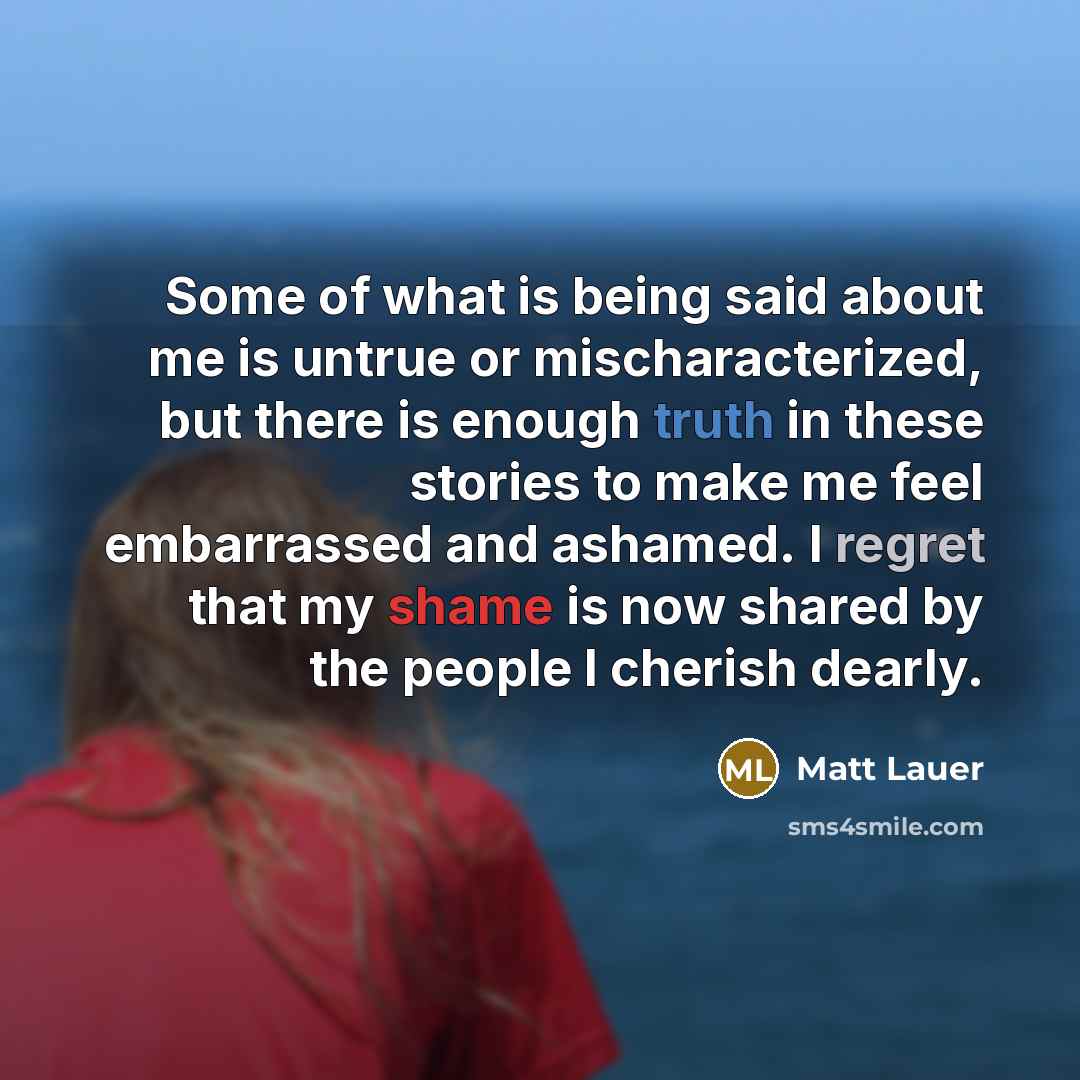 “Some of what is being said about me is untrue or mischaracterized, but there is enough truth in these stories to make me feel embarrassed and ashamed. I regret that my shame is now shared by the people I cherish dearly.” quote by Matt Lauer