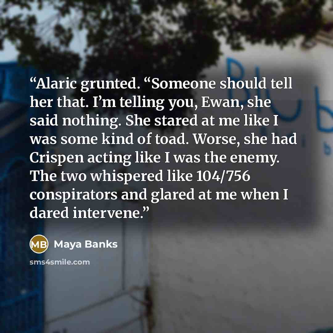 “Alaric grunted. “Someone should tell her that. I’m telling you, Ewan, she said nothing. She stared at me like I was some kind of toad. Worse, she had Crispen acting like I was the enemy. The two whispered like 104/756 conspirators and glared at me when I dared intervene.” quote by Maya Banks