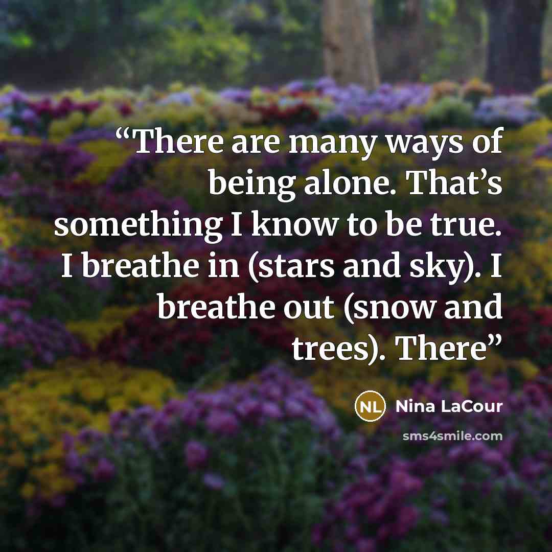 “There are many ways of being alone. That’s something I know to be true. I breathe in (stars and sky). I breathe out (snow and trees). There” quote by Nina LaCour