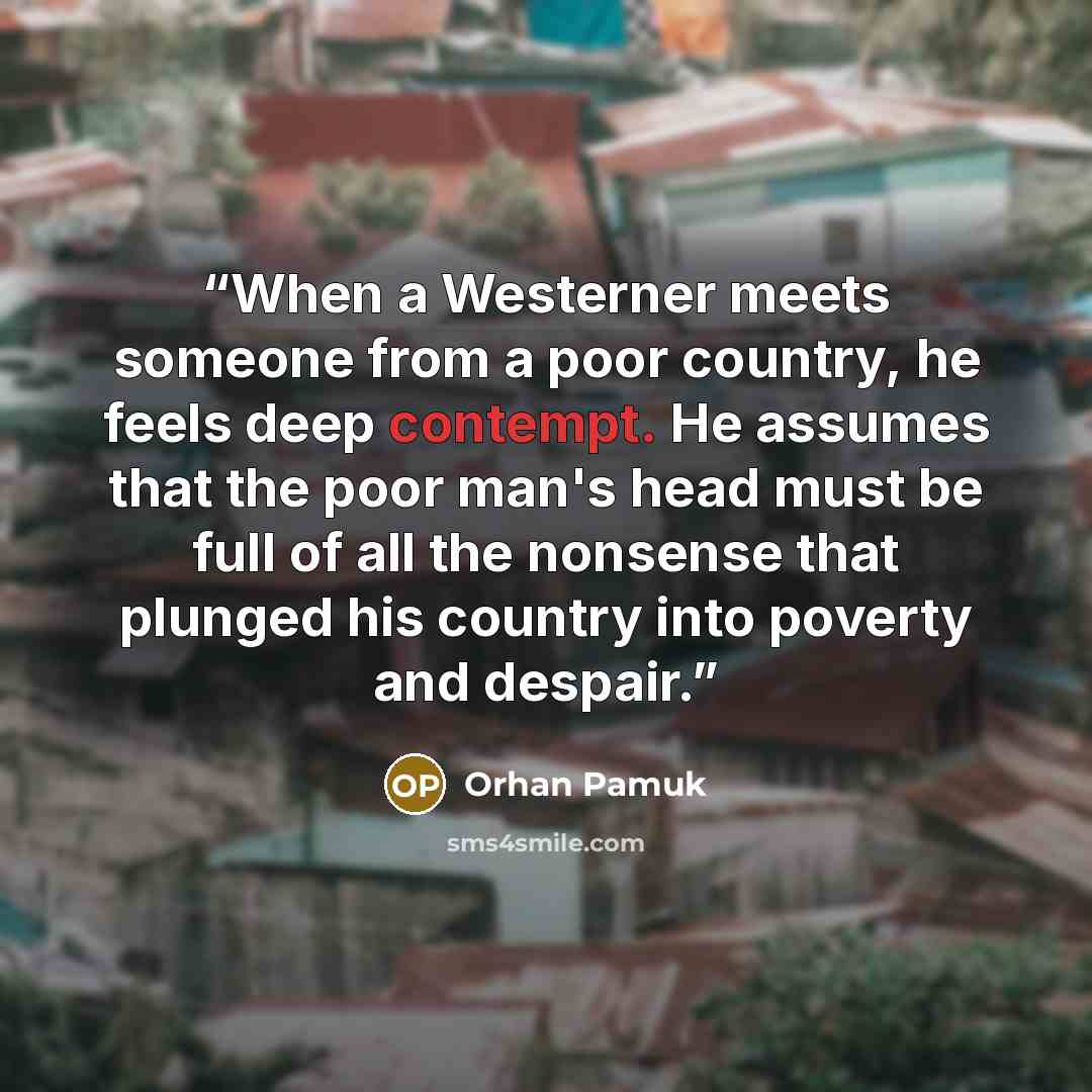 “When a Westerner meets someone from a poor country, he feels deep contempt. He assumes that the poor man's head must be full of all the nonsense that plunged his country into poverty and despair.” quote by Orhan Pamuk
