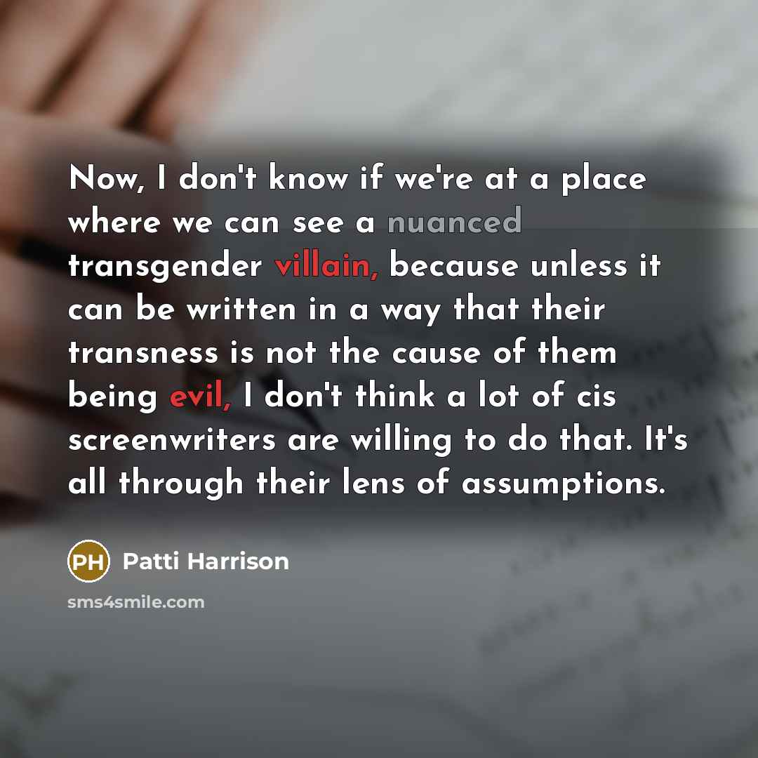 “Now, I don't know if we're at a place where we can see a nuanced transgender villain, because unless it can be written in a way that their transness is not the cause of them being evil, I don't think a lot of cis screenwriters are willing to do that. It's all through their lens of assumptions.” quote by Patti Harrison