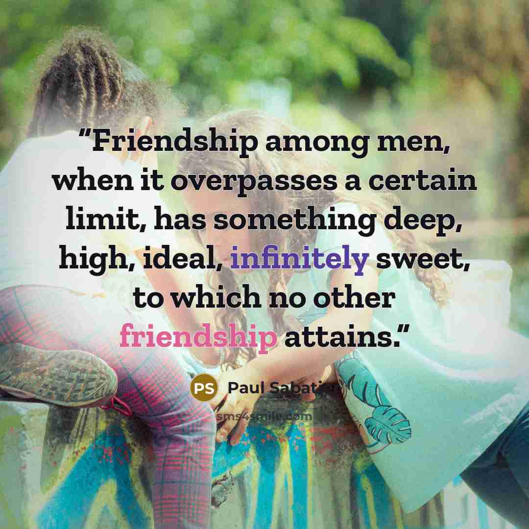 “Friendship among men, when it overpasses a certain limit, has something deep, high, ideal, infinitely sweet, to which no other friendship attains.” quote by Paul Sabatier