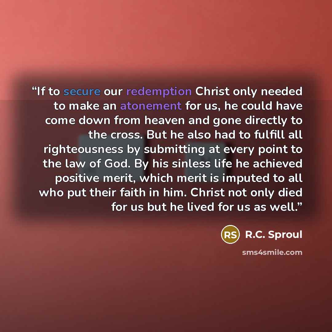 “If to secure our redemption Christ only needed to make an atonement for us, he could have come down from heaven and gone directly to the cross. But he also had to fulfill all righteousness by submitting at every point to the law of God. By his sinless life he achieved positive merit, which merit…” quote by R.C. Sproul