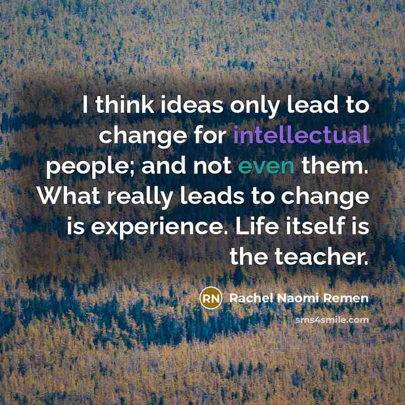 “I think ideas only lead to change for intellectual people; and not even them. What really leads to change is experience. Life itself is the teacher.” quote by Rachel Naomi Remen